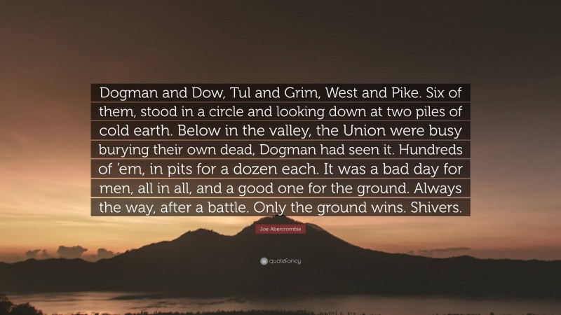 Joe Abercrombie Quote: “Dogman and Dow, Tul and Grim, West and Pike. Six of them, stood in a circle and looking down at two piles of cold earth. Below in the valley, the Union were busy burying their own dead, Dogman had seen it. Hundreds of ’em, in pits for a dozen each. It was a bad day for men, all in all, and a good one for the ground. Always the way, after a battle. Only the ground wins. Shivers.”