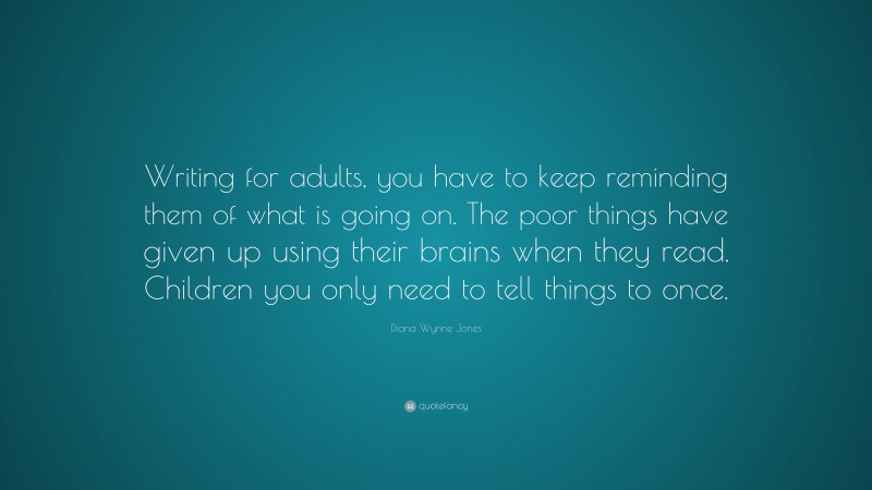 Diana Wynne Jones Quote: “Writing for adults, you have to keep reminding them of what is going on. The poor things have given up using their brains when they read. Children you only need to tell things to once.”