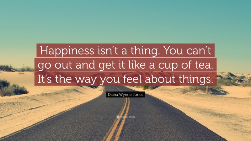 Diana Wynne Jones Quote: “Happiness isn’t a thing. You can’t go out and get it like a cup of tea. It’s the way you feel about things.”