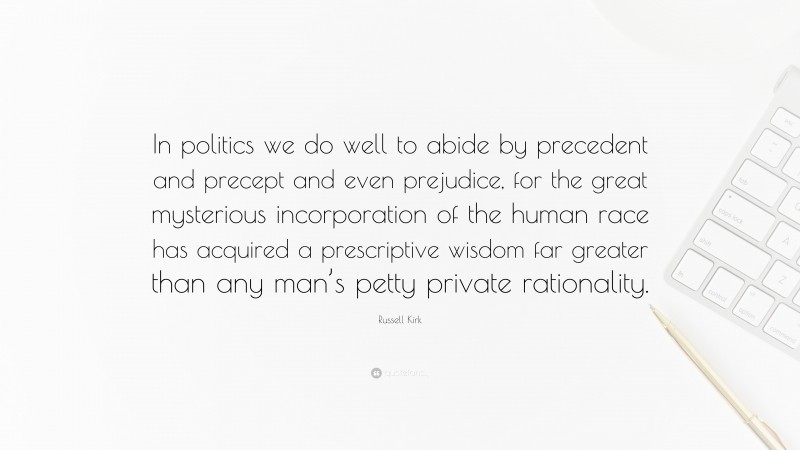 Russell Kirk Quote: “In politics we do well to abide by precedent and precept and even prejudice, for the great mysterious incorporation of the human race has acquired a prescriptive wisdom far greater than any man’s petty private rationality.”