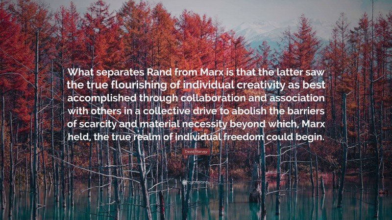 David Harvey Quote: “What separates Rand from Marx is that the latter saw the true flourishing of individual creativity as best accomplished through collaboration and association with others in a collective drive to abolish the barriers of scarcity and material necessity beyond which, Marx held, the true realm of individual freedom could begin.”