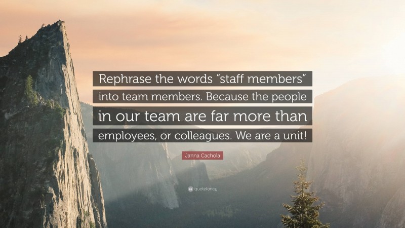 Janna Cachola Quote: “Rephrase the words “staff members” into team members. Because the people in our team are far more than employees, or colleagues. We are a unit!”