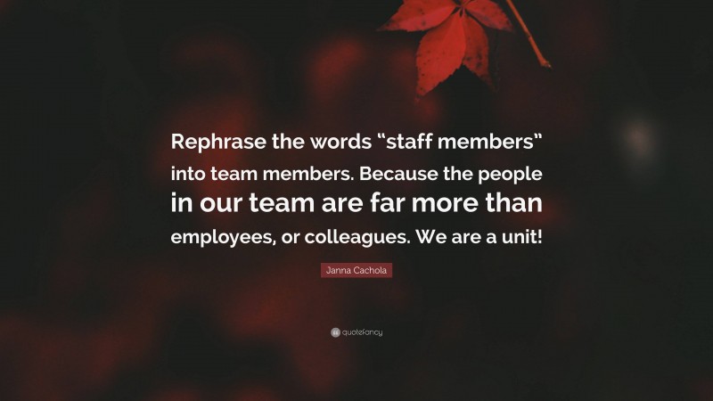 Janna Cachola Quote: “Rephrase the words “staff members” into team members. Because the people in our team are far more than employees, or colleagues. We are a unit!”