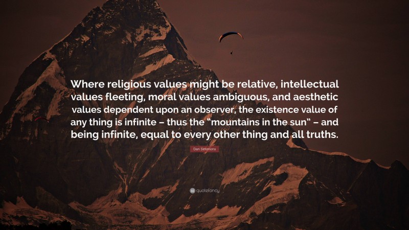 Dan Simmons Quote: “Where religious values might be relative, intellectual values fleeting, moral values ambiguous, and aesthetic values dependent upon an observer, the existence value of any thing is infinite – thus the “mountains in the sun” – and being infinite, equal to every other thing and all truths.”