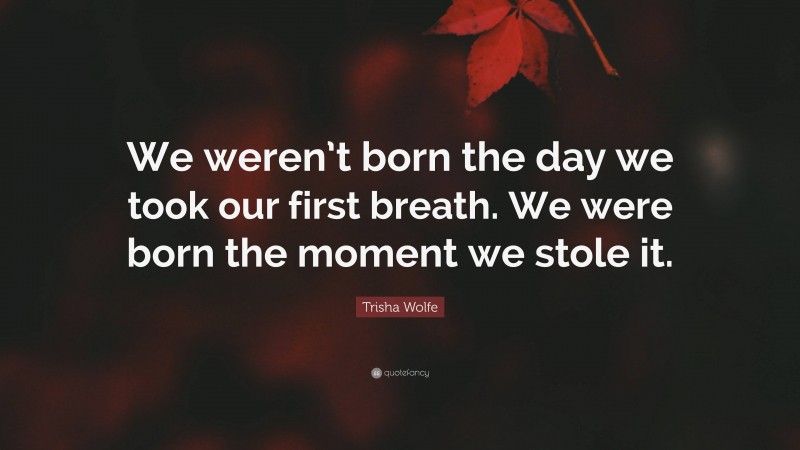 Trisha Wolfe Quote: “We weren’t born the day we took our first breath. We were born the moment we stole it.”