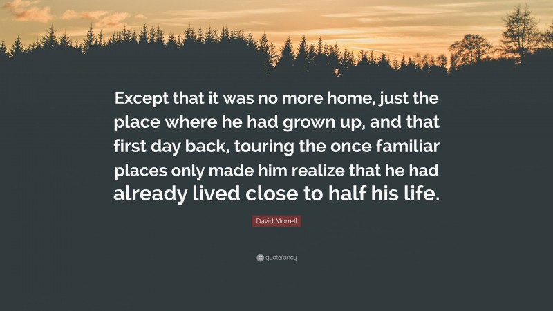 David Morrell Quote: “Except that it was no more home, just the place where he had grown up, and that first day back, touring the once familiar places only made him realize that he had already lived close to half his life.”