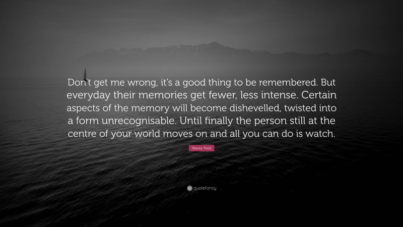 Stacey Field Quote: “Don’t get me wrong, it’s a good thing to be remembered. But everyday their memories get fewer, less intense. Certain aspects of the memory will become dishevelled, twisted into a form unrecognisable. Until finally the person still at the centre of your world moves on and all you can do is watch.”