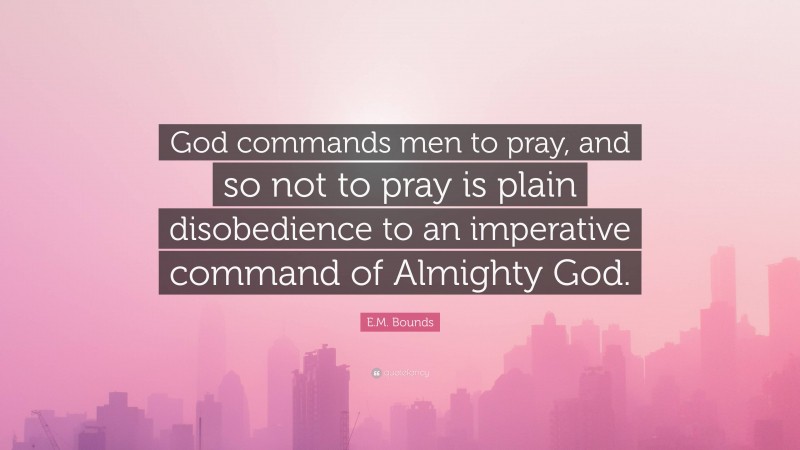 E.M. Bounds Quote: “God commands men to pray, and so not to pray is plain disobedience to an imperative command of Almighty God.”