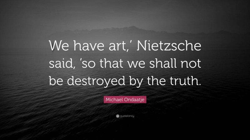 Michael Ondaatje Quote: “We have art,’ Nietzsche said, ’so that we shall not be destroyed by the truth.”
