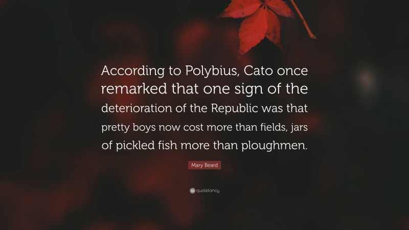 Mary Beard Quote: “According to Polybius, Cato once remarked that one sign of the deterioration of the Republic was that pretty boys now cost more than fields, jars of pickled fish more than ploughmen.”