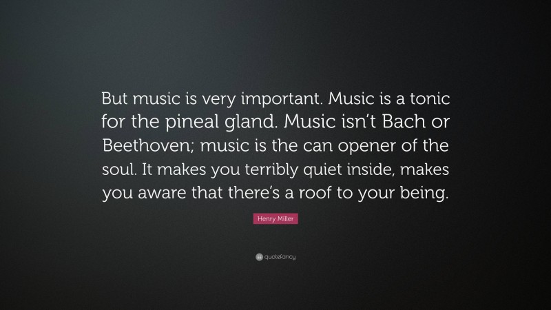 Henry Miller Quote: “But music is very important. Music is a tonic for the pineal gland. Music isn’t Bach or Beethoven; music is the can opener of the soul. It makes you terribly quiet inside, makes you aware that there’s a roof to your being.”