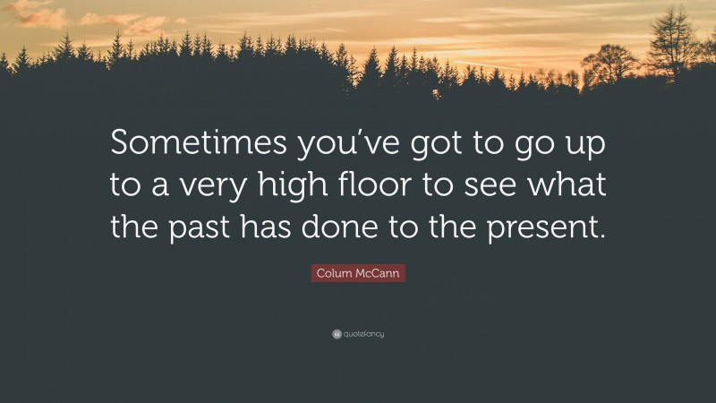 Colum McCann Quote: “Sometimes you’ve got to go up to a very high floor to see what the past has done to the present.”