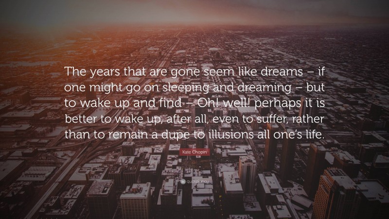 Kate Chopin Quote: “The years that are gone seem like dreams – if one might go on sleeping and dreaming – but to wake up and find – Oh! well! perhaps it is better to wake up, after all, even to suffer, rather than to remain a dupe to illusions all one’s life.”
