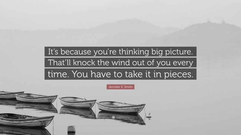 Jennifer E. Smith Quote: “It’s because you’re thinking big picture. That’ll knock the wind out of you every time. You have to take it in pieces.”