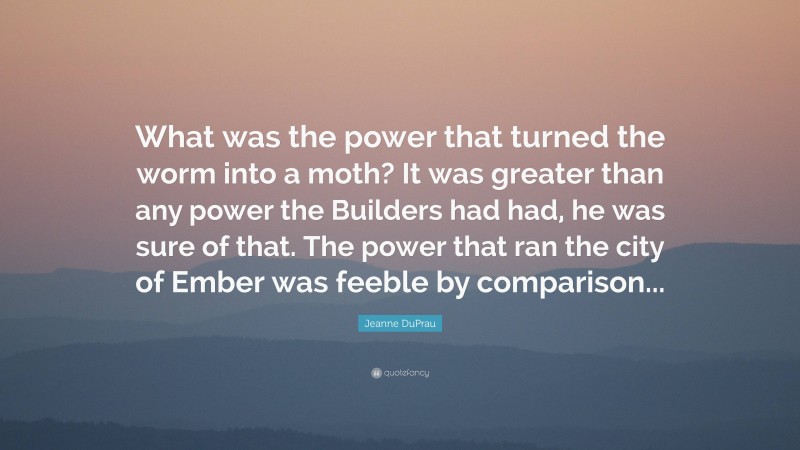 Jeanne DuPrau Quote: “What was the power that turned the worm into a moth? It was greater than any power the Builders had had, he was sure of that. The power that ran the city of Ember was feeble by comparison...”