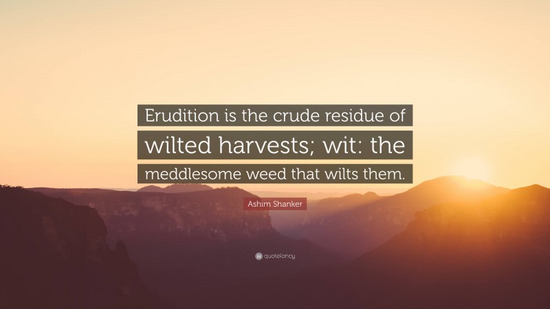 Ashim Shanker Quote: “Erudition is the crude residue of wilted harvests; wit: the meddlesome weed that wilts them.”