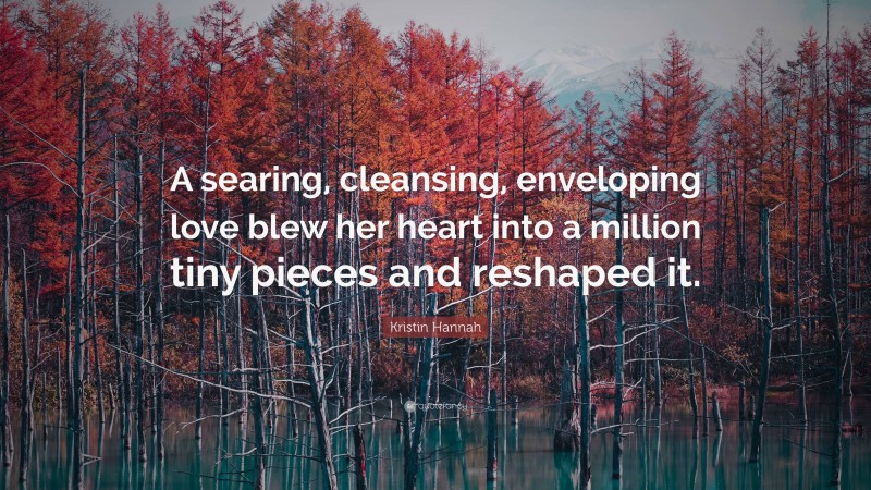 Kristin Hannah Quote: “A searing, cleansing, enveloping love blew her heart into a million tiny pieces and reshaped it.”