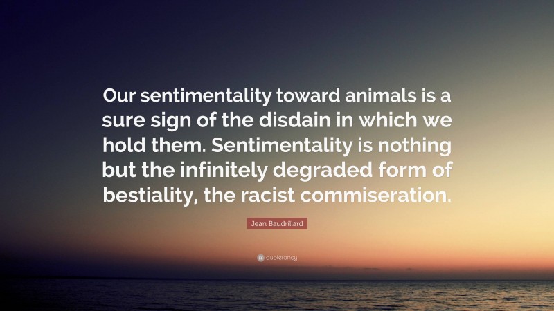 Jean Baudrillard Quote: “Our sentimentality toward animals is a sure sign of the disdain in which we hold them. Sentimentality is nothing but the infinitely degraded form of bestiality, the racist commiseration.”