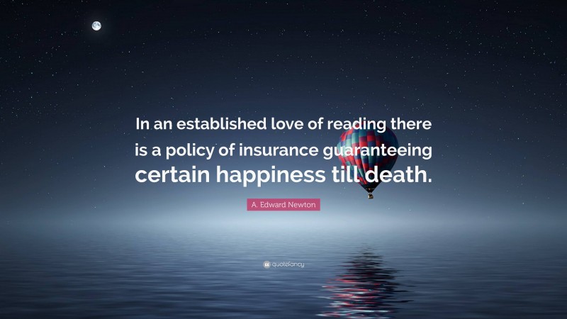 A. Edward Newton Quote: “In an established love of reading there is a policy of insurance guaranteeing certain happiness till death.”