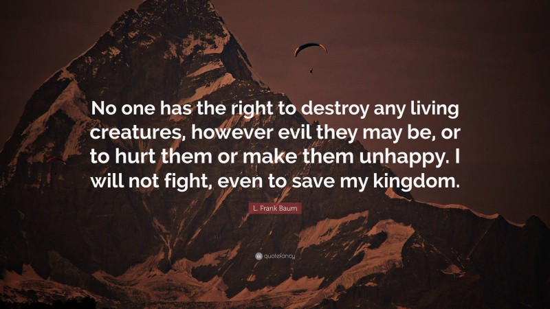 L. Frank Baum Quote: “No one has the right to destroy any living creatures, however evil they may be, or to hurt them or make them unhappy. I will not fight, even to save my kingdom.”