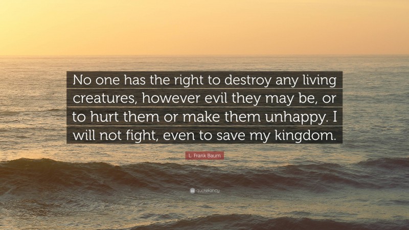 L. Frank Baum Quote: “No one has the right to destroy any living creatures, however evil they may be, or to hurt them or make them unhappy. I will not fight, even to save my kingdom.”