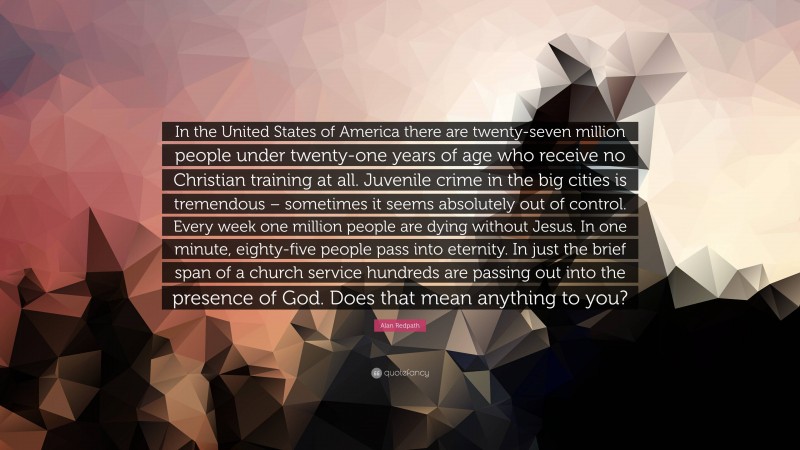 Alan Redpath Quote: “In the United States of America there are twenty-seven million people under twenty-one years of age who receive no Christian training at all. Juvenile crime in the big cities is tremendous – sometimes it seems absolutely out of control. Every week one million people are dying without Jesus. In one minute, eighty-five people pass into eternity. In just the brief span of a church service hundreds are passing out into the presence of God. Does that mean anything to you?”