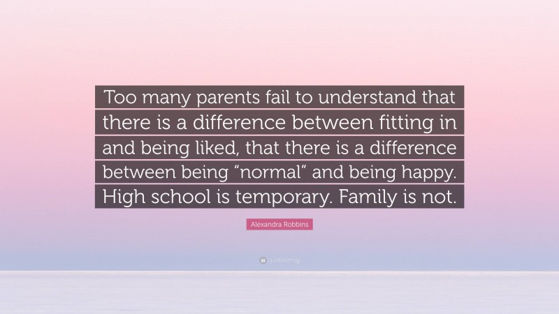 Alexandra Robbins Quote: “Too many parents fail to understand that there is a difference between fitting in and being liked, that there is a difference between being “normal” and being happy. High school is temporary. Family is not.”