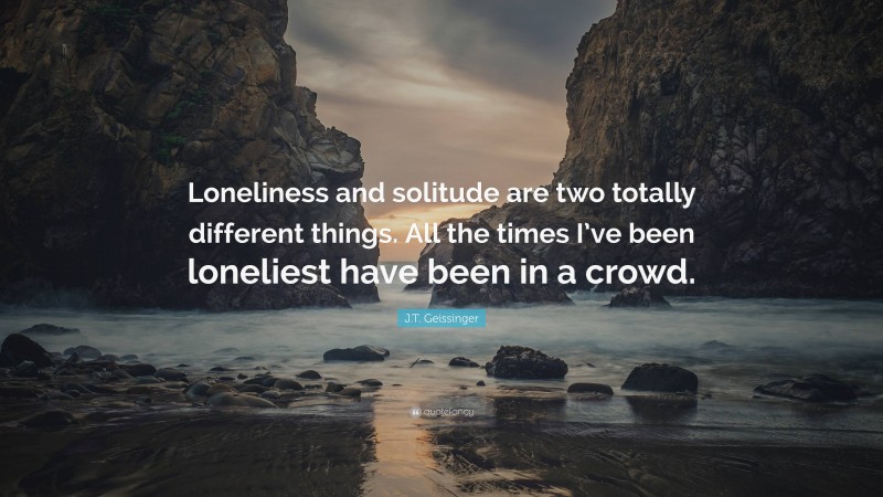 J.T. Geissinger Quote: “Loneliness and solitude are two totally different things. All the times I’ve been loneliest have been in a crowd.”