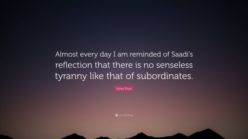 Idries Shah Quote: “Almost every day I am reminded of Saadi’s reflection that there is no senseless tyranny like that of subordinates.”