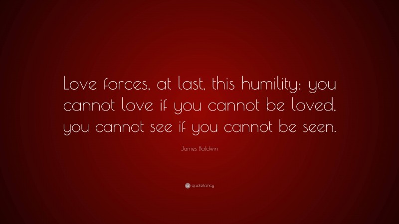 James Baldwin Quote: “Love forces, at last, this humility: you cannot love if you cannot be loved, you cannot see if you cannot be seen.”