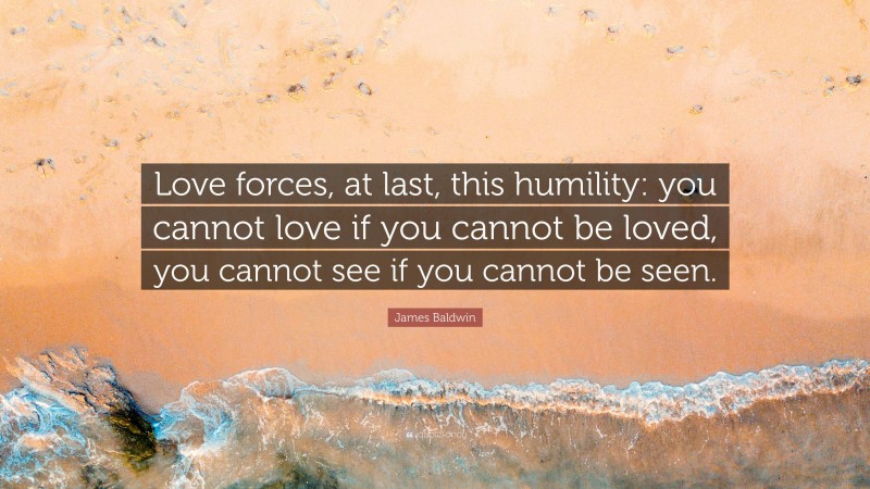 James Baldwin Quote: “Love forces, at last, this humility: you cannot love if you cannot be loved, you cannot see if you cannot be seen.”