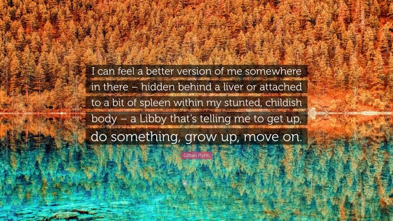 Gillian Flynn Quote: “I can feel a better version of me somewhere in there – hidden behind a liver or attached to a bit of spleen within my stunted, childish body – a Libby that’s telling me to get up, do something, grow up, move on.”