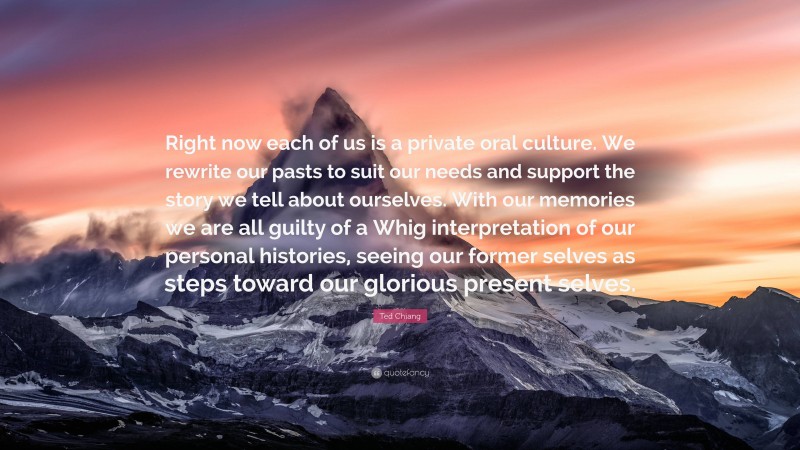 Ted Chiang Quote: “Right now each of us is a private oral culture. We rewrite our pasts to suit our needs and support the story we tell about ourselves. With our memories we are all guilty of a Whig interpretation of our personal histories, seeing our former selves as steps toward our glorious present selves.”