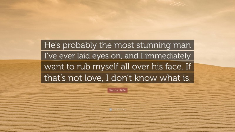 Karina Halle Quote: “He’s probably the most stunning man I’ve ever laid eyes on, and I immediately want to rub myself all over his face. If that’s not love, I don’t know what is.”