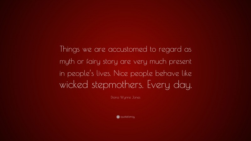 Diana Wynne Jones Quote: “Things we are accustomed to regard as myth or fairy story are very much present in people’s lives. Nice people behave like wicked stepmothers. Every day.”