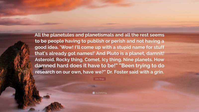 John Ringo Quote: “All the planetules and planetismals and all the rest seems to be people having to publish or perish and not having a good idea. ‘Wow! I’ll come up with a stupid name for stuff that’s already got names!’ And Pluto is a planet, damnit! Asteroid. Rocky thing. Comet. Icy thing. Nine planets. How damned hard does it have to be!” “Been trying to do research on our own, have we?” Dr. Foster said with a grin.”