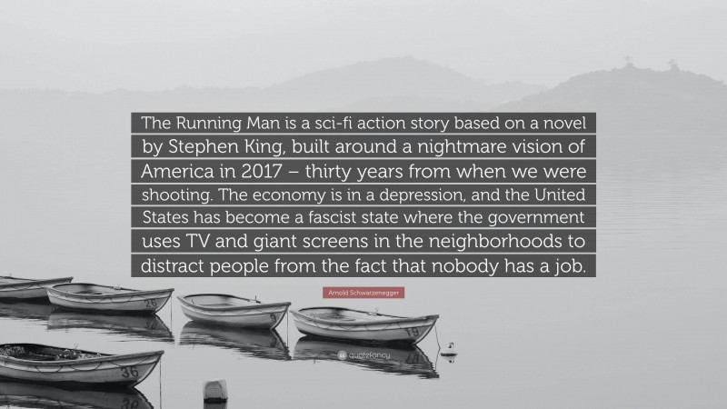 Arnold Schwarzenegger Quote: “The Running Man is a sci-fi action story based on a novel by Stephen King, built around a nightmare vision of America in 2017 – thirty years from when we were shooting. The economy is in a depression, and the United States has become a fascist state where the government uses TV and giant screens in the neighborhoods to distract people from the fact that nobody has a job.”