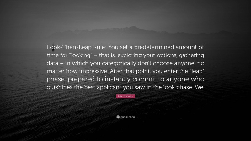 Brian Christian Quote: “Look-Then-Leap Rule: You set a predetermined amount of time for “looking” – that is, exploring your options, gathering data – in which you categorically don’t choose anyone, no matter how impressive. After that point, you enter the “leap” phase, prepared to instantly commit to anyone who outshines the best applicant you saw in the look phase. We.”