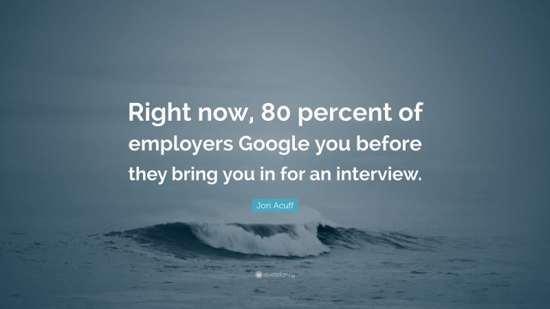 Jon Acuff Quote: “Right now, 80 percent of employers Google you before they bring you in for an interview.”