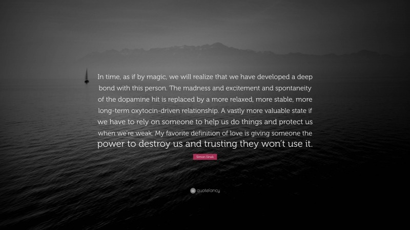 Simon Sinek Quote: “In time, as if by magic, we will realize that we have developed a deep bond with this person. The madness and excitement and spontaneity of the dopamine hit is replaced by a more relaxed, more stable, more long-term oxytocin-driven relationship. A vastly more valuable state if we have to rely on someone to help us do things and protect us when we’re weak. My favorite definition of love is giving someone the power to destroy us and trusting they won’t use it.”