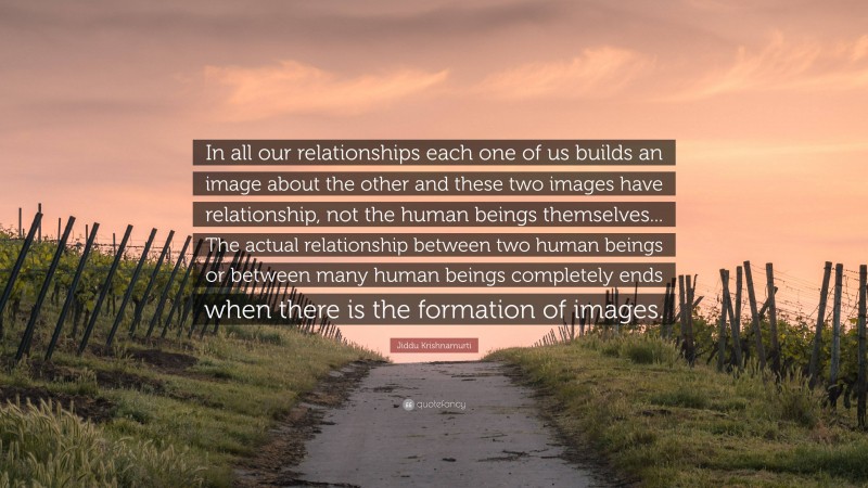 Jiddu Krishnamurti Quote: “In all our relationships each one of us builds an image about the other and these two images have relationship, not the human beings themselves... The actual relationship between two human beings or between many human beings completely ends when there is the formation of images.”