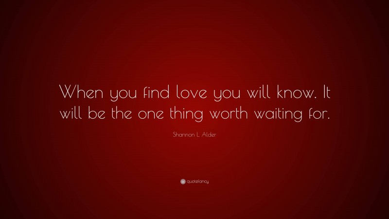 Shannon L. Alder Quote: “When you find love you will know. It will be the one thing worth waiting for.”