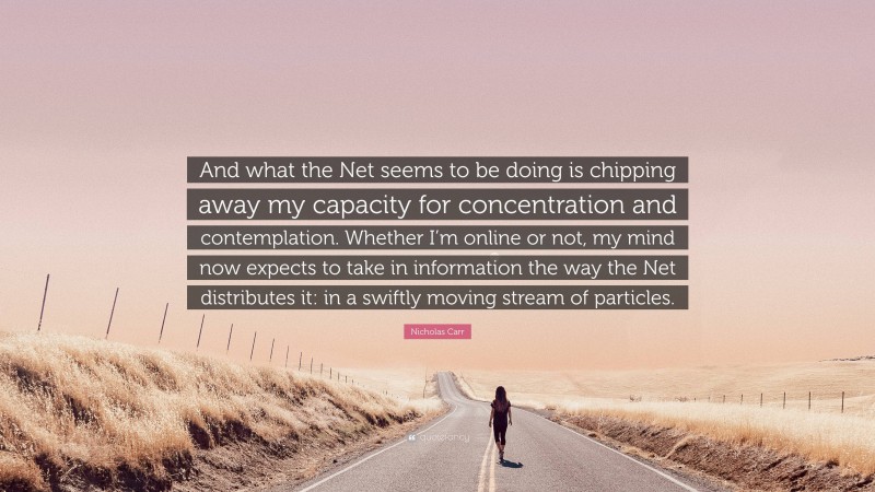 Nicholas Carr Quote: “And what the Net seems to be doing is chipping away my capacity for concentration and contemplation. Whether I’m online or not, my mind now expects to take in information the way the Net distributes it: in a swiftly moving stream of particles.”