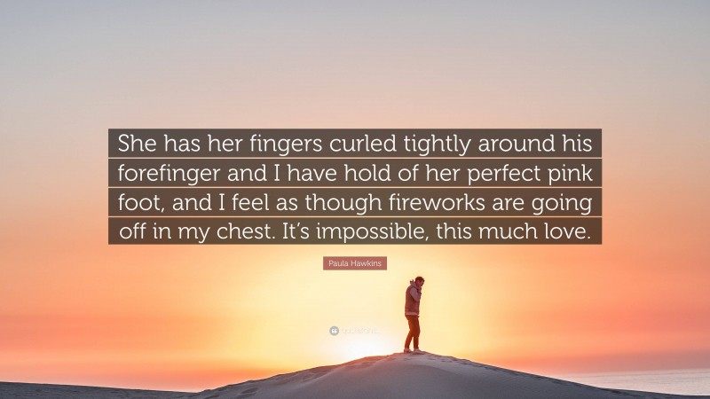 Paula Hawkins Quote: “She has her fingers curled tightly around his forefinger and I have hold of her perfect pink foot, and I feel as though fireworks are going off in my chest. It’s impossible, this much love.”