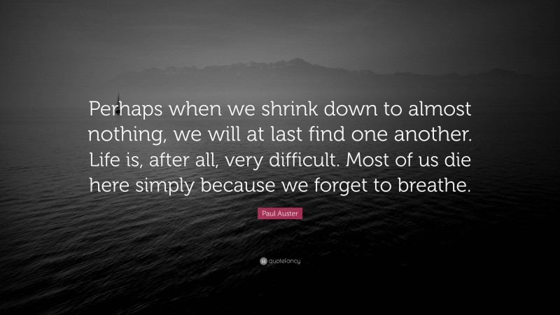 Paul Auster Quote: “Perhaps when we shrink down to almost nothing, we will at last find one another. Life is, after all, very difficult. Most of us die here simply because we forget to breathe.”