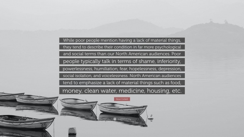 Steve Corbett Quote: “While poor people mention having a lack of material things, they tend to describe their condition in far more psychological and social terms than our North American audiences. Poor people typically talk in terms of shame, inferiority, powerlessness, humiliation, fear, hopelessness, depression, social isolation, and voicelessness. North American audiences tend to emphasize a lack of material things such as food, money, clean water, medicine, housing, etc.”