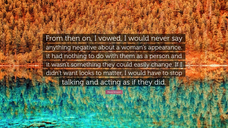 Mara Wilson Quote: “From then on, I vowed, I would never say anything negative about a woman’s appearance. it had nothing to do with them as a person and it wasn’t something they could easily change. If I didn’t want looks to matter, I would have to stop talking and acting as if they did.”