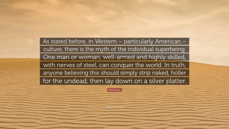 Max Brooks Quote: “As stated before, in Western – particularly American – culture, there is the myth of the individual superbeing. One man or woman, well-armed and highly skilled, with nerves of steel, can conquer the world. In truth, anyone believing this should simply strip naked, holler for the undead, then lay down on a silver platter.”