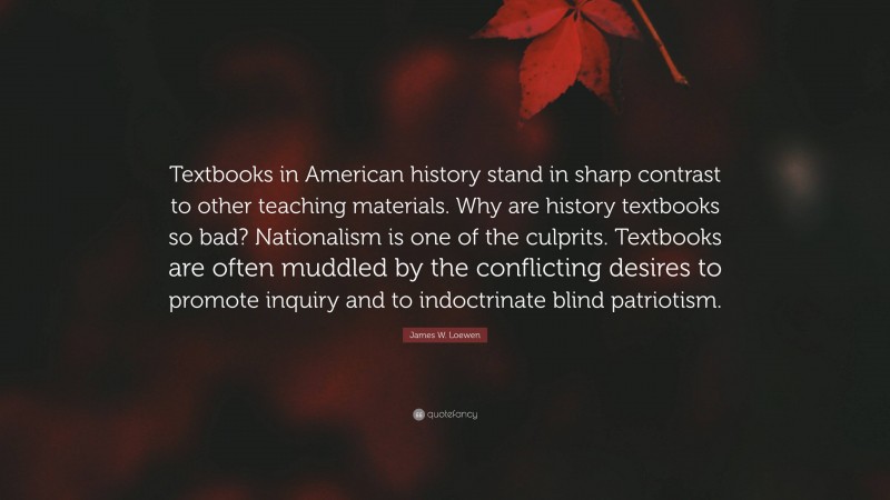 James W. Loewen Quote: “Textbooks in American history stand in sharp contrast to other teaching materials. Why are history textbooks so bad? Nationalism is one of the culprits. Textbooks are often muddled by the conflicting desires to promote inquiry and to indoctrinate blind patriotism.”