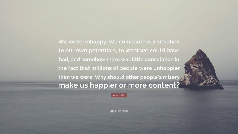 Azar Nafisi Quote: “We were unhappy. We compared our situation to our own potentials, to what we could have had, and somehow there was little consolation in the fact that millions of people were unhappier than we were. Why should other people’s misery make us happier or more content?”